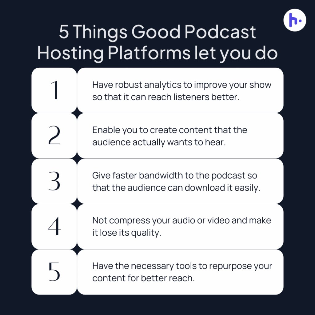 5 Things Good Podcast Hosting Platforms let you do:
Have robust analytics to improve your show so that it can reach listeners better.
Enable you to create content that the audience actually wants to hear.
Give faster bandwidth to the podcast so that the audience can download it easily.
Not compress your audio or video and make it lose its quality.
Have the necessary tools to repurpose your content for a better reach to the audience worldwide.
